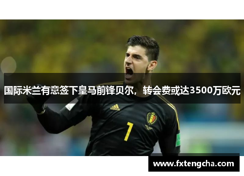国际米兰有意签下皇马前锋贝尔，转会费或达3500万欧元